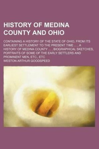 Cover of History of Medina County and Ohio; Containing a History of the State of Ohio, from Its Earliest Settlement to the Present Time , a History of Medina County , Biographical Sketches, Portraits of Some of the Early Settlers and Prominent Men, Etc., Etc