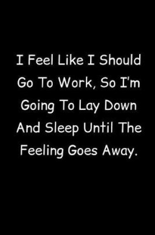 Cover of I Feel Like I Should Go To Work, So I'm Going To Lay Down And Sleep Until The Feeling Goes Away