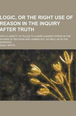 Cover of Logic, or the Right Use of Reason in the Inquiry After Truth; With a Variety of Rules to Guard Against Error in the Affairs of Religion and Human Life
