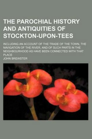 Cover of The Parochial History and Antiquities of Stockton-Upon-Tees; Including an Account of the Trade of the Town, the Navigation of the River, and of Such Parts in the Neighbourhood as Have Been Connected with That Place