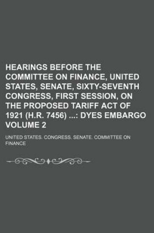 Cover of Hearings Before the Committee on Finance, United States, Senate, Sixty-Seventh Congress, First Session, on the Proposed Tariff Act of 1921 (H.R. 7456); Dyes Embargo Volume 2