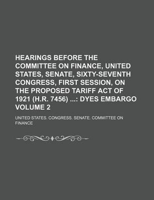 Book cover for Hearings Before the Committee on Finance, United States, Senate, Sixty-Seventh Congress, First Session, on the Proposed Tariff Act of 1921 (H.R. 7456); Dyes Embargo Volume 2