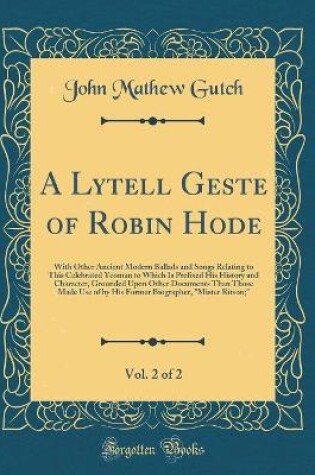 Cover of A Lytell Geste of Robin Hode, Vol. 2 of 2: With Other Ancient Modern Ballads and Songs Relating to This Celebrated Yeoman to Which Is Prefixed His History and Character, Grounded Upon Other Documents Than Those Made Use of by His Former Biographer, "Miste