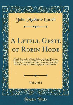 Book cover for A Lytell Geste of Robin Hode, Vol. 2 of 2: With Other Ancient Modern Ballads and Songs Relating to This Celebrated Yeoman to Which Is Prefixed His History and Character, Grounded Upon Other Documents Than Those Made Use of by His Former Biographer, "Miste