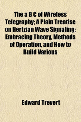 Book cover for The A B C of Wireless Telegraphy; A Plain Treatise on Hertzian Wave Signaling; Embracing Theory, Methods of Operation, and How to Build Various