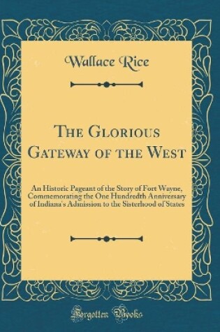 Cover of The Glorious Gateway of the West: An Historic Pageant of the Story of Fort Wayne, Commemorating the One Hundredth Anniversary of Indiana's Admission to the Sisterhood of States (Classic Reprint)