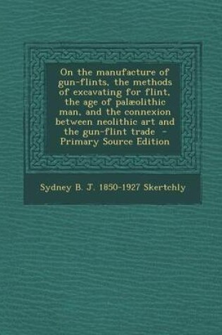 Cover of On the Manufacture of Gun-Flints, the Methods of Excavating for Flint, the Age of Palaeolithic Man, and the Connexion Between Neolithic Art and the Gun-Flint Trade