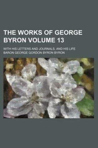Cover of The Works of George Byron Volume 13; With His Letters and Journals, and His Life
