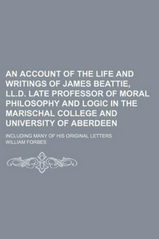 Cover of An Account of the Life and Writings of James Beattie, LL.D. Late Professor of Moral Philosophy and Logic in the Marischal College and University of Aberdeen; Including Many of His Original Letters