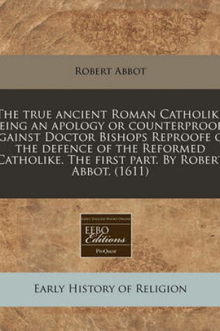 Cover of The True Ancient Roman Catholike Being an Apology or Counterproofe Against Doctor Bishops Reproofe of the Defence of the Reformed Catholike. the First Part. by Robert Abbot. (1611)