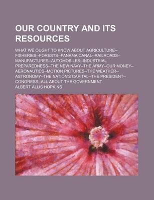 Book cover for Our Country and Its Resources; What We Ought to Know about Agriculture--Fisheries--Forests--Panama Canal--Railroads--Manufactures--Automobiles--Industrial Preparedness--The New Navy--The Army--Our Money--Aeronautics--Motion Pictures--The Weather--Astronom