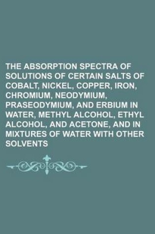 Cover of The Absorption Spectra of Solutions of Certain Salts of Cobalt, Nickel, Copper, Iron, Chromium, Neodymium, Praseodymium, and Erbium in Water, Methyl Alcohol, Ethyl Alcohol, and Acetone, and in Mixtures of Water with Other Solvents