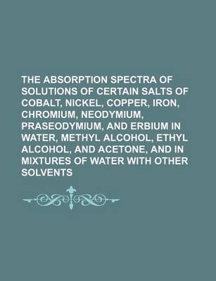 Book cover for The Absorption Spectra of Solutions of Certain Salts of Cobalt, Nickel, Copper, Iron, Chromium, Neodymium, Praseodymium, and Erbium in Water, Methyl Alcohol, Ethyl Alcohol, and Acetone, and in Mixtures of Water with Other Solvents