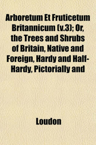 Cover of Arboretum Et Fruticetum Britannicum (V.3); Or, the Trees and Shrubs of Britain, Native and Foreign, Hardy and Half-Hardy, Pictorially and