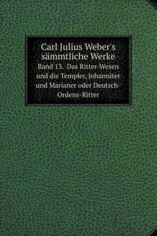 Cover of Carl Julius Weber's sämmtliche Werke Band 13. Das Ritter-Wesen und die Templer, Johanniter und Marianer oder Deutsch-Ordens-Ritter