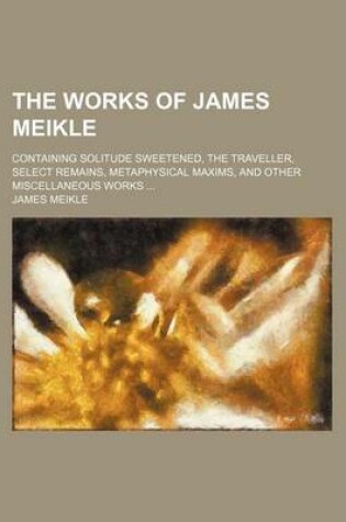 Cover of The Works of James Meikle; Containing Solitude Sweetened, the Traveller, Select Remains, Metaphysical Maxims, and Other Miscellaneous Works