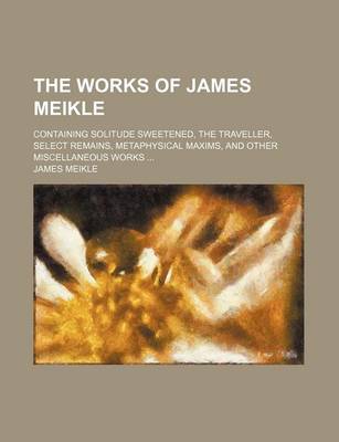 Book cover for The Works of James Meikle; Containing Solitude Sweetened, the Traveller, Select Remains, Metaphysical Maxims, and Other Miscellaneous Works