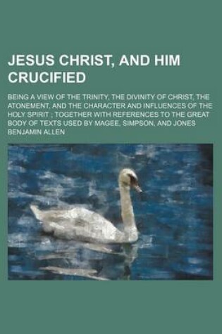 Cover of Jesus Christ, and Him Crucified; Being a View of the Trinity, the Divinity of Christ, the Atonement, and the Character and Influences of the Holy Spirit Together with References to the Great Body of Texts Used by Magee, Simpson, and Jones