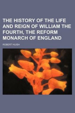 Cover of The History of the Life and Reign of William the Fourth, the Reform Monarch of England