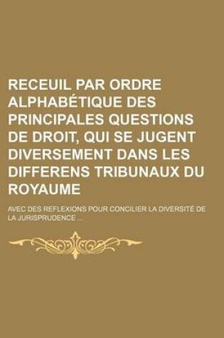 Cover of Receuil Par Ordre Alphabetique Des Principales Questions de Droit, Qui Se Jugent Diversement Dans Les Differens Tribunaux Du Royaume; Avec Des Reflexi