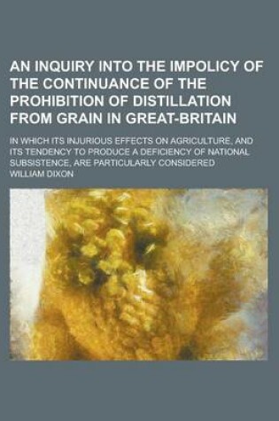 Cover of An Inquiry Into the Impolicy of the Continuance of the Prohibition of Distillation from Grain in Great-Britain; In Which Its Injurious Effects on Agriculture, and Its Tendency to Produce a Deficiency of National Subsistence, Are