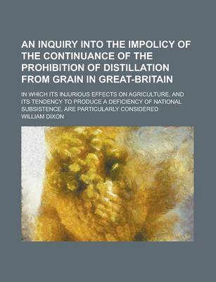 Book cover for An Inquiry Into the Impolicy of the Continuance of the Prohibition of Distillation from Grain in Great-Britain; In Which Its Injurious Effects on Agriculture, and Its Tendency to Produce a Deficiency of National Subsistence, Are