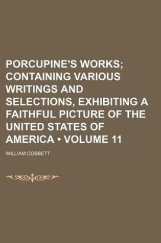 Cover of Porcupine's Works (Volume 11 ); Containing Various Writings and Selections, Exhibiting a Faithful Picture of the United States of America