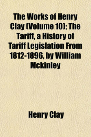 Cover of The Works of Henry Clay (Volume 10); The Tariff, a History of Tariff Legislation from 1812-1896, by William McKinley