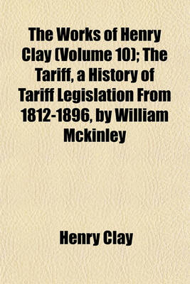 Book cover for The Works of Henry Clay (Volume 10); The Tariff, a History of Tariff Legislation from 1812-1896, by William McKinley