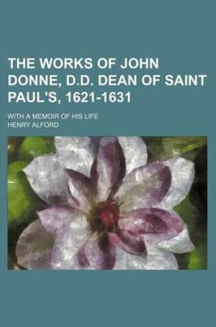 Cover of The Works of John Donne, D.D. Dean of Saint Paul's, 1621-1631 (Volume 6); With a Memoir of His Life