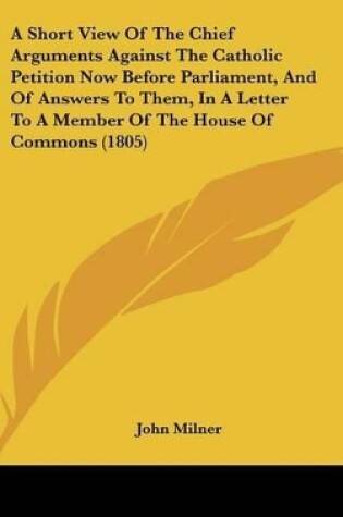 Cover of A Short View of the Chief Arguments Against the Catholic Petition Now Before Parliament, and of Answers to Them, in a Letter to a Member of the Hous