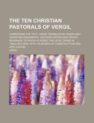 Book cover for The Ten Christian Pastorals of Vergil; Comprising the Text, Verse Translation, Pagan and Christian Arguments, Esoteric Notes and Cipher Readings to Which Is Added the Latin Cipher in Tabular Form, with Its Modes of Construction and Application