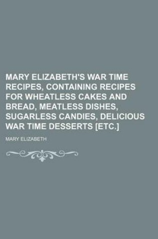 Cover of Mary Elizabeth's War Time Recipes, Containing Recipes for Wheatless Cakes and Bread, Meatless Dishes, Sugarless Candies, Delicious War Time Desserts [Etc.]
