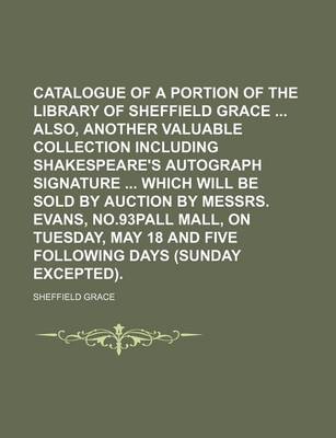 Book cover for Catalogue of a Portion of the Library of Sheffield Grace Also, Another Valuable Collection Including Shakespeare's Autograph Signature Which Will Be Sold by Auction by Messrs. Evans, No.93pall Mall, on Tuesday, May 18 and Five Following Days (Sunday