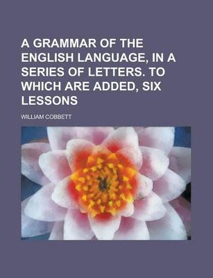 Book cover for A Grammar of the English Language, in a Series of Letters. to Which Are Added, Six Lessons