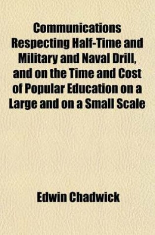 Cover of Communications Respecting Half-Time and Military and Naval Drill, and on the Time and Cost of Popular Education on a Large and on a Small Scale