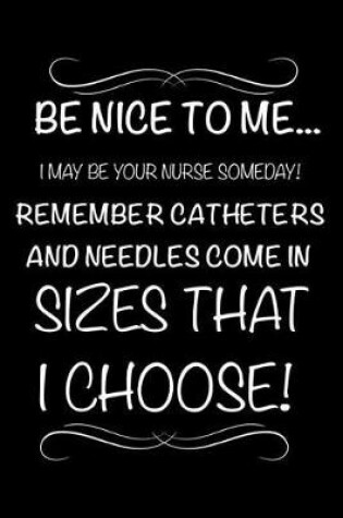 Cover of Be Nice To Me... I May Be Your Nurse Someday! Remember Catheters and Needles Come In Sizes That I Choose!