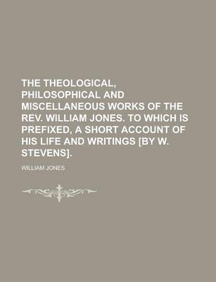 Book cover for The Theological, Philosophical and Miscellaneous Works of the REV. William Jones. to Which Is Prefixed, a Short Account of His Life and Writings [By W