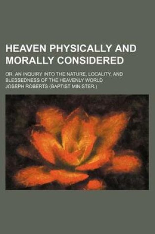 Cover of Heaven Physically and Morally Considered; Or, an Inquiry Into the Nature, Locality, and Blessedness of the Heavenly World