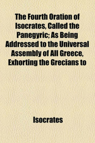 Cover of The Fourth Oration of Isocrates, Called the Panegyric; As Being Addressed to the Universal Assembly of All Greece, Exhorting the Grecians to