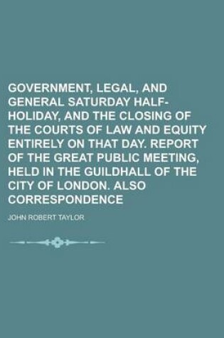 Cover of Government, Legal, and General Saturday Half-Holiday, and the Closing of the Courts of Law and Equity Entirely on That Day. Report of the Great Public Meeting, Held in the Guildhall of the City of London. Also Correspondence