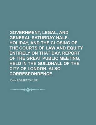 Book cover for Government, Legal, and General Saturday Half-Holiday, and the Closing of the Courts of Law and Equity Entirely on That Day. Report of the Great Public Meeting, Held in the Guildhall of the City of London. Also Correspondence