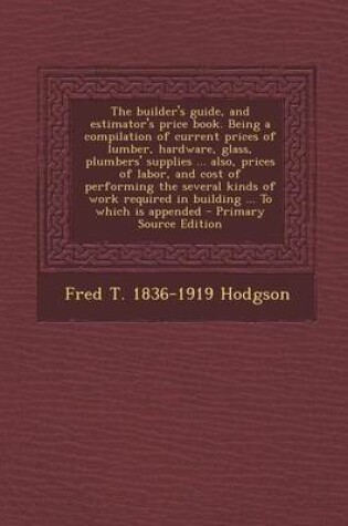 Cover of The Builder's Guide, and Estimator's Price Book. Being a Compilation of Current Prices of Lumber, Hardware, Glass, Plumbers' Supplies ... Also, Prices