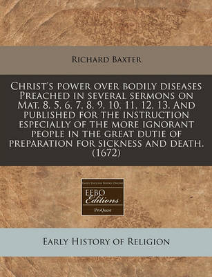 Book cover for Christ's Power Over Bodily Diseases Preached in Several Sermons on Mat. 8. 5, 6, 7, 8, 9, 10, 11, 12, 13. and Published for the Instruction Especially of the More Ignorant People in the Great Dutie of Preparation for Sickness and Death. (1672)