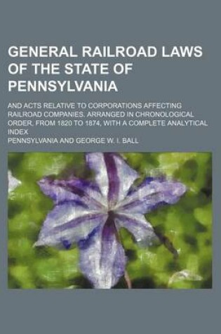 Cover of General Railroad Laws of the State of Pennsylvania; And Acts Relative to Corporations Affecting Railroad Companies. Arranged in Chronological Order, from 1820 to 1874, with a Complete Analytical Index