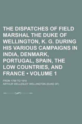 Cover of The Dispatches of Field Marshal the Duke of Wellington, K. G. During His Various Campaigns in India, Denmark, Portugal, Spain, the Low Countries, and France (Volume 1); From 1799 to 1818