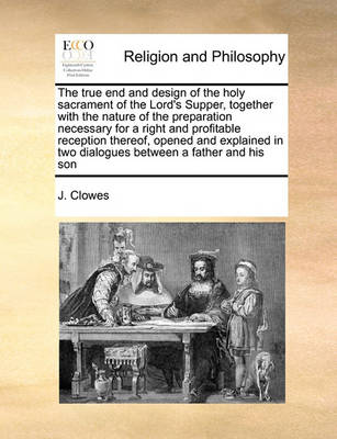 Book cover for The true end and design of the holy sacrament of the Lord's Supper, together with the nature of the preparation necessary for a right and profitable reception thereof, opened and explained in two dialogues between a father and his son