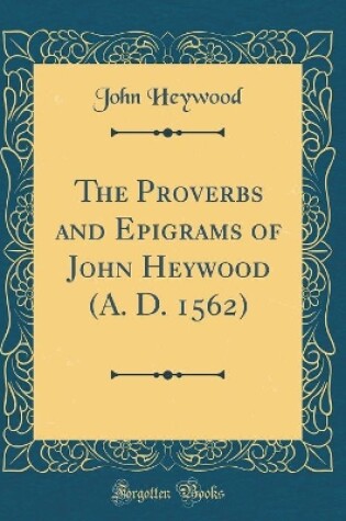 Cover of The Proverbs and Epigrams of John Heywood (A. D. 1562) (Classic Reprint)