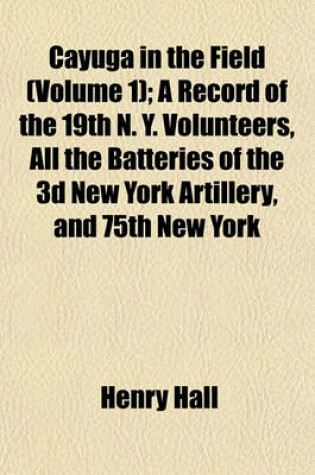 Cover of Cayuga in the Field (Volume 1); A Record of the 19th N. Y. Volunteers, All the Batteries of the 3D New York Artillery, and 75th New York