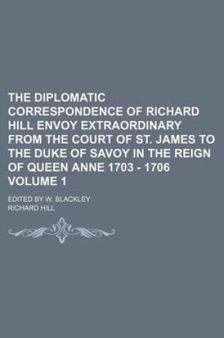 Cover of The Diplomatic Correspondence of Richard Hill Envoy Extraordinary from the Court of St. James to the Duke of Savoy in the Reign of Queen Anne 1703 - 1706 Volume 1; Edited by W. Blackley